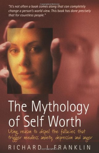 The Mythology of Self Worth: Using Reason to Dispel the Fallacies That Trigger Needless Anxiety, Depression and Anger