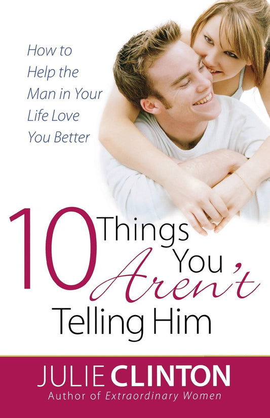 10 Things You Aren't Telling Him: How to Help the Man in Your Life Love You Better